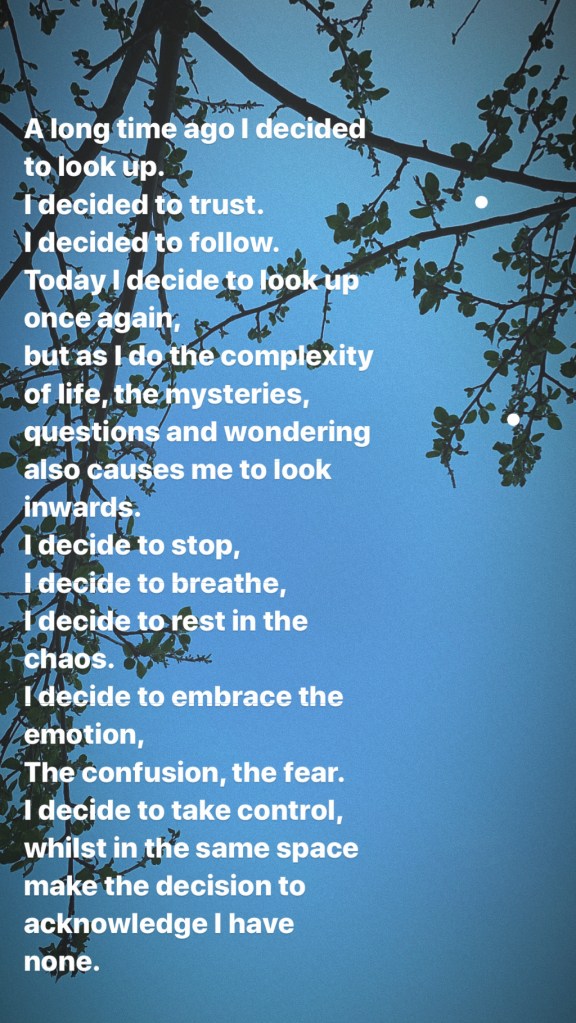 A long time ago I decided to look up. I decided to trust. I decided to follow. Today I decide to look up once again, but as I do the complexity of life, the mysteries, questions and wondering also causes me to look inwards. I decide to stop, I decide to breathe, I decide to rest in the chaos. I decide to embrace the emotion, The confusion, the fear. I decide to take control, whilst in the same space make the decision to acknowledge I have none.